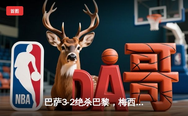 巴萨3-2绝杀巴黎，梅西姆巴佩对决引爆欧冠之夜