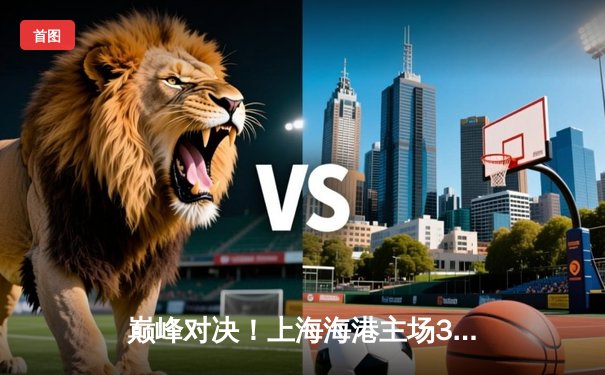 巅峰对决！上海海港主场3:2险胜山东泰山，武磊双响领跑射手榜