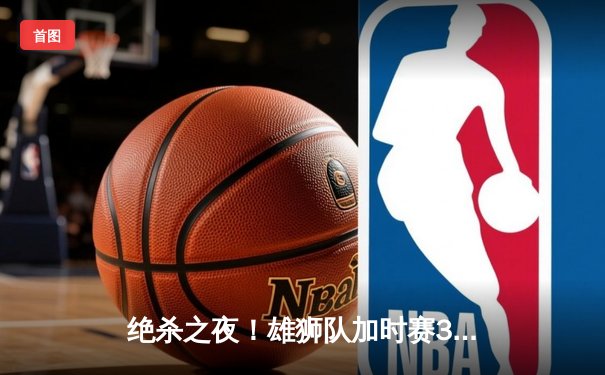 绝杀之夜！雄狮队加时赛3-2险胜风暴队，王哲加时赛最后一分钟定乾坤