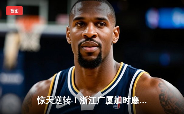 惊天逆转！浙江广厦加时鏖战力克广东，胡金秋35+13统治内线