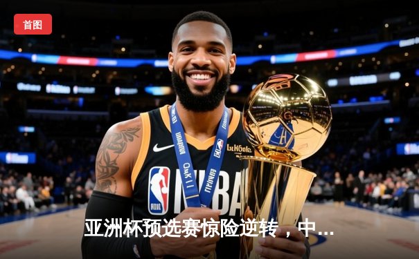 亚洲杯预选赛惊险逆转，中国队3-2力克叙利亚迎关键胜利