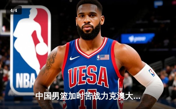 中国男篮加时苦战力克澳大利亚，周琦28分14篮板统治内线 - 4