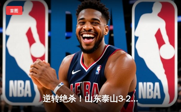 逆转绝杀！山东泰山3-2险胜北京国安，费莱尼加时头球定乾坤
